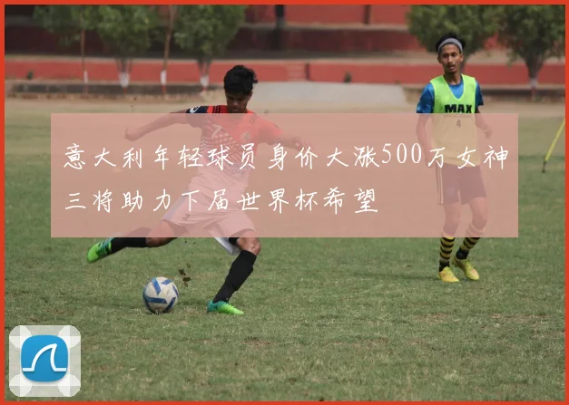 意大利年轻球员身价大涨500万女神三将助力下届世界杯希望
