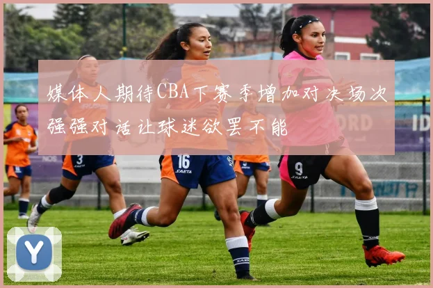 媒体人期待CBA下赛季增加对决场次强强对话让球迷欲罢不能