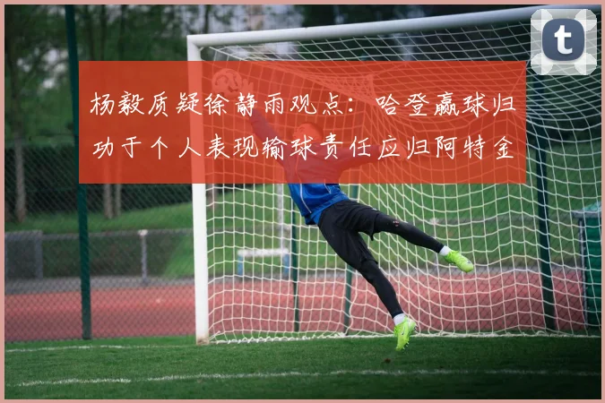 杨毅质疑徐静雨观点：哈登赢球归功于个人表现输球责任应归阿特金森教练