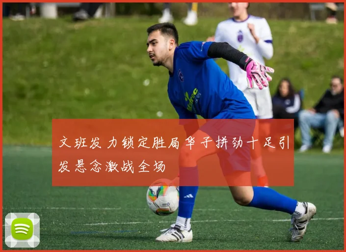 文班发力锁定胜局华子拼劲十足引发悬念激战全场
