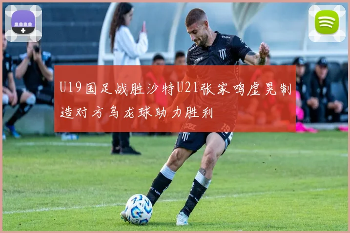 U19国足战胜沙特U21张家鸣虚晃制造对方乌龙球助力胜利