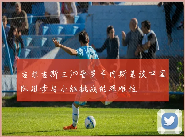 吉尔吉斯主帅普罗辛内斯基谈中国队进步与小组挑战的艰难性
