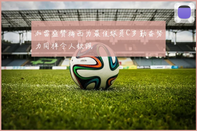 加雷盛赞梅西为最佳球员C罗勤奋努力同样令人钦佩