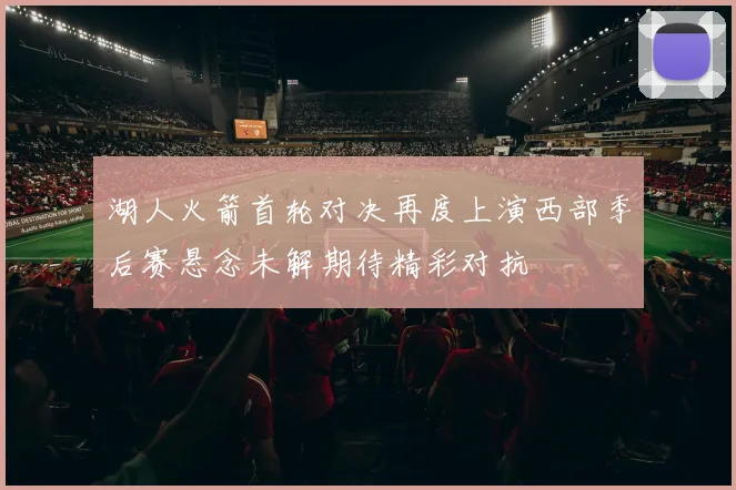 湖人火箭首轮对决再度上演西部季后赛悬念未解期待精彩对抗