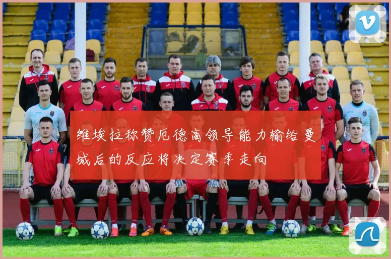 维埃拉称赞厄德高领导能力输给曼城后的反应将决定赛季走向