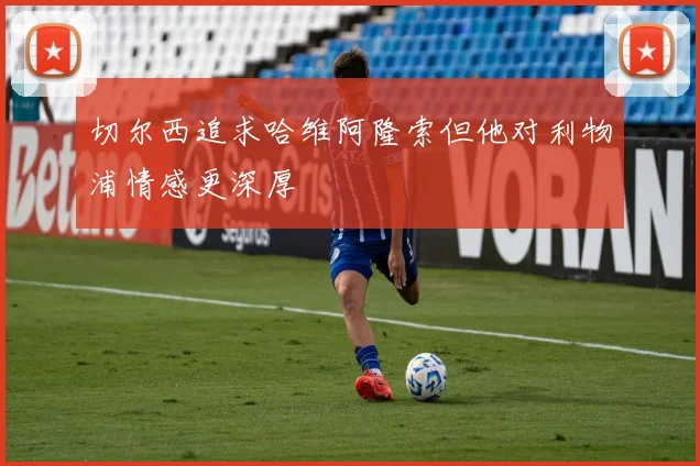 切尔西追求哈维阿隆索但他对利物浦情感更深厚