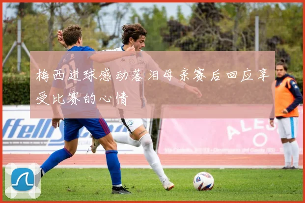 梅西进球感动落泪母亲赛后回应享受比赛的心情